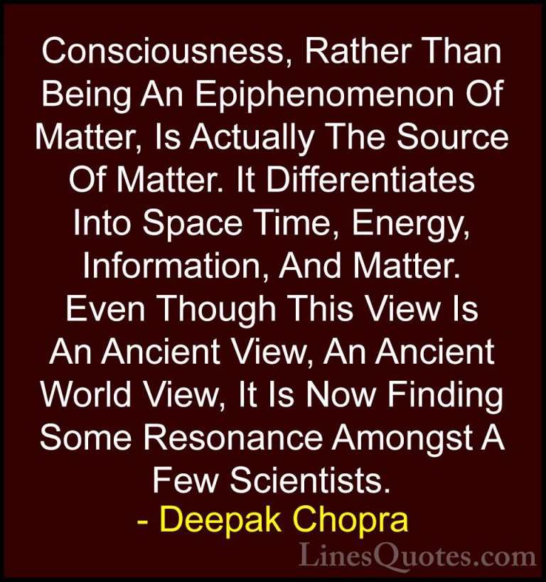 Deepak Chopra Quotes (67) - Consciousness, Rather Than Being An E... - QuotesConsciousness, Rather Than Being An Epiphenomenon Of Matter, Is Actually The Source Of Matter. It Differentiates Into Space Time, Energy, Information, And Matter. Even Though This View Is An Ancient View, An Ancient World View, It Is Now Finding Some Resonance Amongst A Few Scientists.