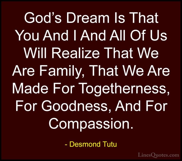 Desmond Tutu Quotes (12) - God's Dream Is That You And I And All ... - QuotesGod's Dream Is That You And I And All Of Us Will Realize That We Are Family, That We Are Made For Togetherness, For Goodness, And For Compassion.