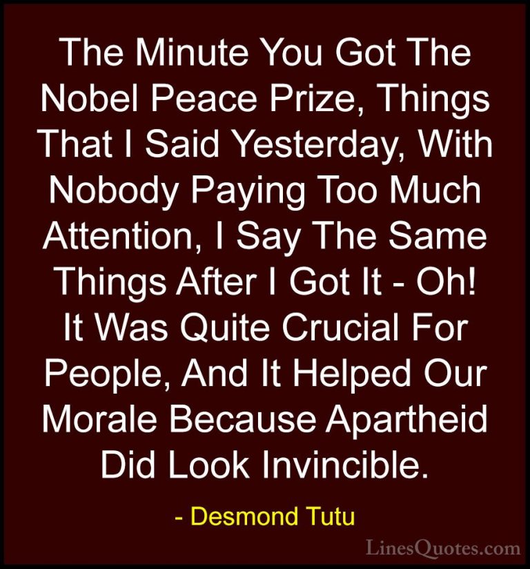 Desmond Tutu Quotes (13) - The Minute You Got The Nobel Peace Pri... - QuotesThe Minute You Got The Nobel Peace Prize, Things That I Said Yesterday, With Nobody Paying Too Much Attention, I Say The Same Things After I Got It - Oh! It Was Quite Crucial For People, And It Helped Our Morale Because Apartheid Did Look Invincible.