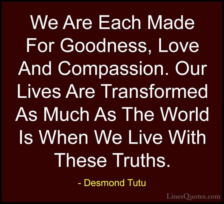 Desmond Tutu Quotes (19) - We Are Each Made For Goodness, Love An... - QuotesWe Are Each Made For Goodness, Love And Compassion. Our Lives Are Transformed As Much As The World Is When We Live With These Truths.