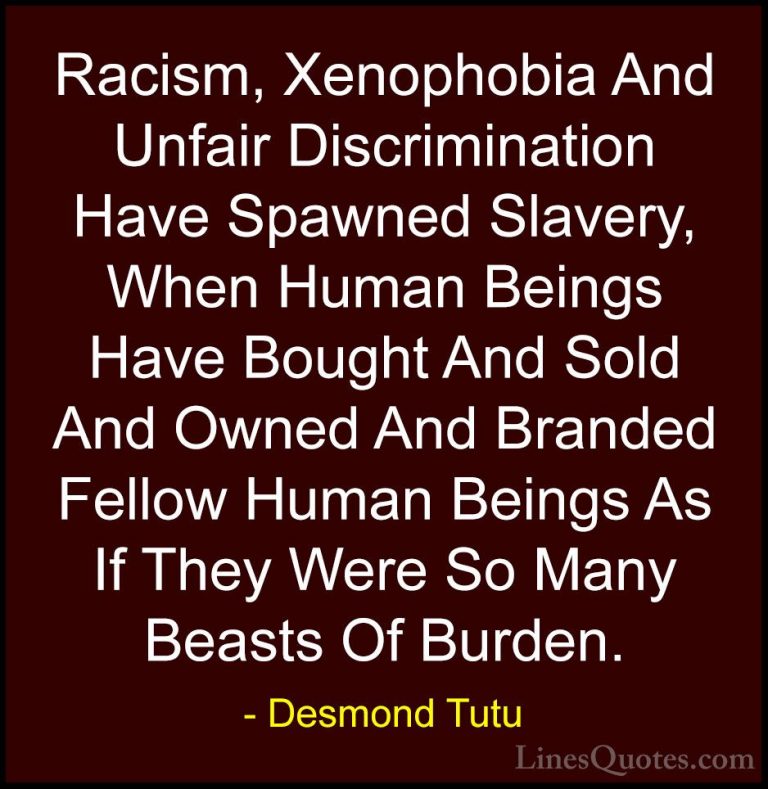 Desmond Tutu Quotes (20) - Racism, Xenophobia And Unfair Discrimi... - QuotesRacism, Xenophobia And Unfair Discrimination Have Spawned Slavery, When Human Beings Have Bought And Sold And Owned And Branded Fellow Human Beings As If They Were So Many Beasts Of Burden.