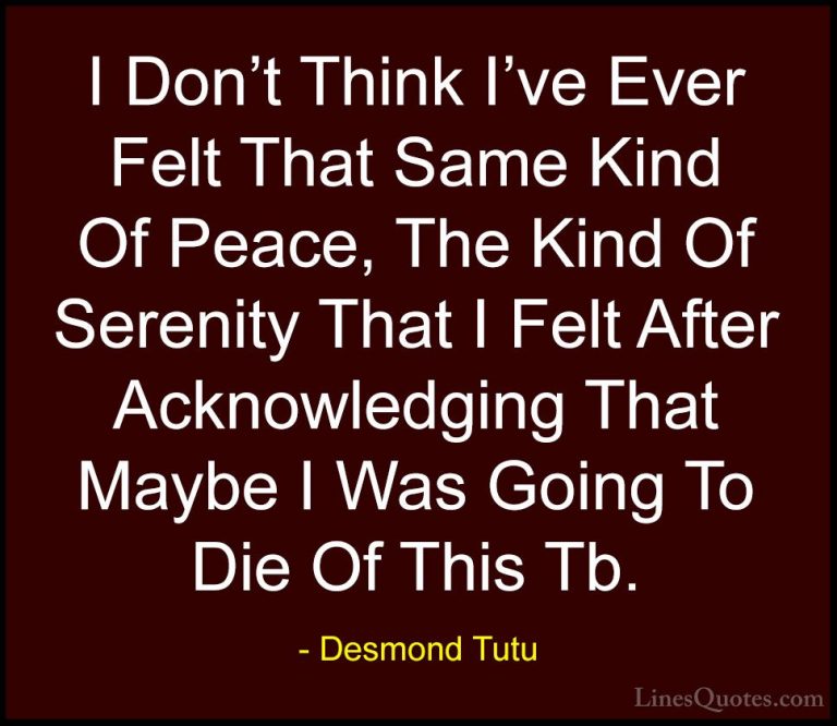 Desmond Tutu Quotes (23) - I Don't Think I've Ever Felt That Same... - QuotesI Don't Think I've Ever Felt That Same Kind Of Peace, The Kind Of Serenity That I Felt After Acknowledging That Maybe I Was Going To Die Of This Tb.