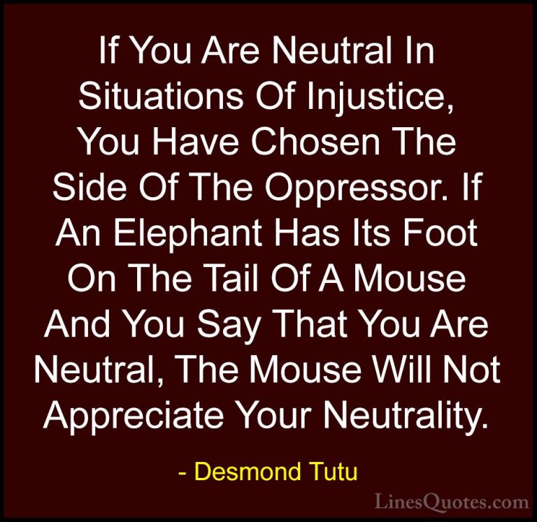 Desmond Tutu Quotes (3) - If You Are Neutral In Situations Of Inj... - QuotesIf You Are Neutral In Situations Of Injustice, You Have Chosen The Side Of The Oppressor. If An Elephant Has Its Foot On The Tail Of A Mouse And You Say That You Are Neutral, The Mouse Will Not Appreciate Your Neutrality.