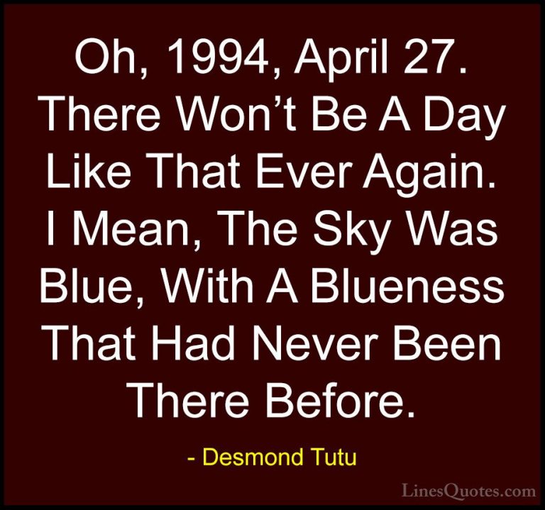 Desmond Tutu Quotes (32) - Oh, 1994, April 27. There Won't Be A D... - QuotesOh, 1994, April 27. There Won't Be A Day Like That Ever Again. I Mean, The Sky Was Blue, With A Blueness That Had Never Been There Before.