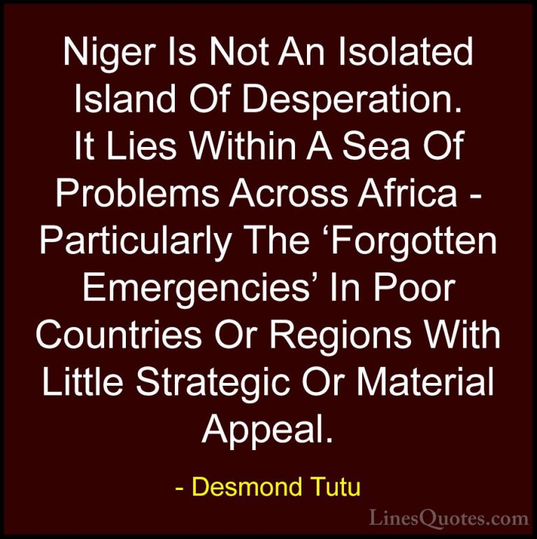 Desmond Tutu Quotes (37) - Niger Is Not An Isolated Island Of Des... - QuotesNiger Is Not An Isolated Island Of Desperation. It Lies Within A Sea Of Problems Across Africa - Particularly The 'Forgotten Emergencies' In Poor Countries Or Regions With Little Strategic Or Material Appeal.