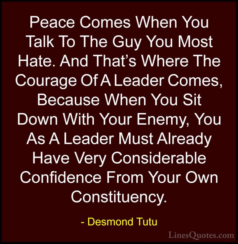 Desmond Tutu Quotes (41) - Peace Comes When You Talk To The Guy Y... - QuotesPeace Comes When You Talk To The Guy You Most Hate. And That's Where The Courage Of A Leader Comes, Because When You Sit Down With Your Enemy, You As A Leader Must Already Have Very Considerable Confidence From Your Own Constituency.