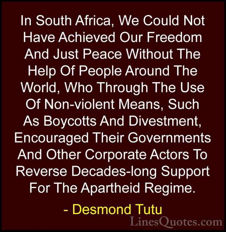 Desmond Tutu Quotes (44) - In South Africa, We Could Not Have Ach... - QuotesIn South Africa, We Could Not Have Achieved Our Freedom And Just Peace Without The Help Of People Around The World, Who Through The Use Of Non-violent Means, Such As Boycotts And Divestment, Encouraged Their Governments And Other Corporate Actors To Reverse Decades-long Support For The Apartheid Regime.
