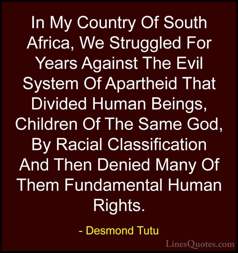 Desmond Tutu Quotes (48) - In My Country Of South Africa, We Stru... - QuotesIn My Country Of South Africa, We Struggled For Years Against The Evil System Of Apartheid That Divided Human Beings, Children Of The Same God, By Racial Classification And Then Denied Many Of Them Fundamental Human Rights.