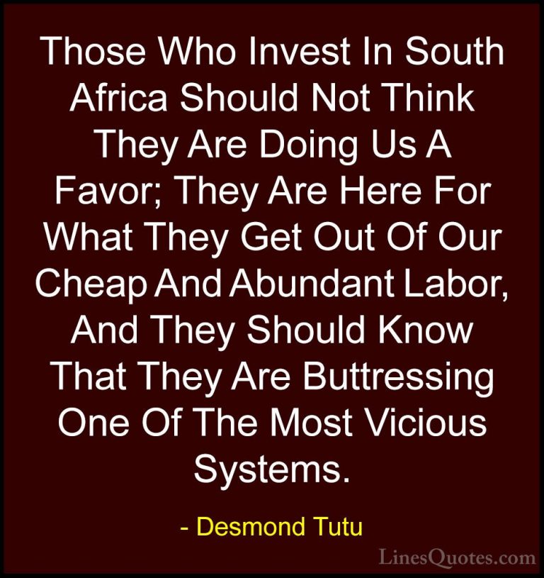 Desmond Tutu Quotes (55) - Those Who Invest In South Africa Shoul... - QuotesThose Who Invest In South Africa Should Not Think They Are Doing Us A Favor; They Are Here For What They Get Out Of Our Cheap And Abundant Labor, And They Should Know That They Are Buttressing One Of The Most Vicious Systems.