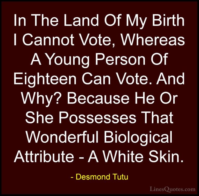 Desmond Tutu Quotes (56) - In The Land Of My Birth I Cannot Vote,... - QuotesIn The Land Of My Birth I Cannot Vote, Whereas A Young Person Of Eighteen Can Vote. And Why? Because He Or She Possesses That Wonderful Biological Attribute - A White Skin.