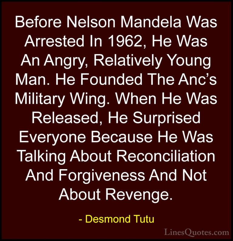 Desmond Tutu Quotes (65) - Before Nelson Mandela Was Arrested In ... - QuotesBefore Nelson Mandela Was Arrested In 1962, He Was An Angry, Relatively Young Man. He Founded The Anc's Military Wing. When He Was Released, He Surprised Everyone Because He Was Talking About Reconciliation And Forgiveness And Not About Revenge.