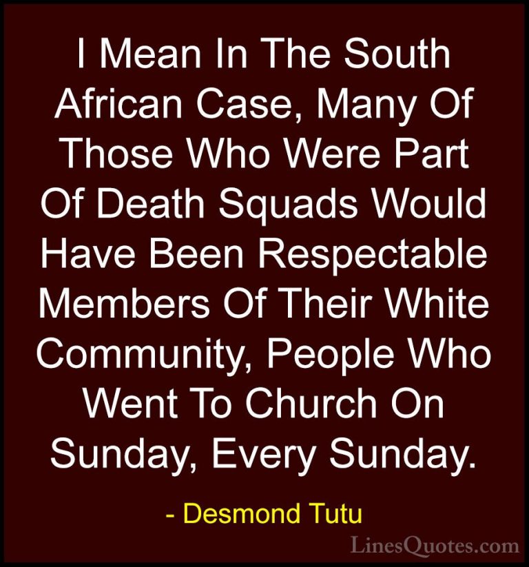 Desmond Tutu Quotes (66) - I Mean In The South African Case, Many... - QuotesI Mean In The South African Case, Many Of Those Who Were Part Of Death Squads Would Have Been Respectable Members Of Their White Community, People Who Went To Church On Sunday, Every Sunday.