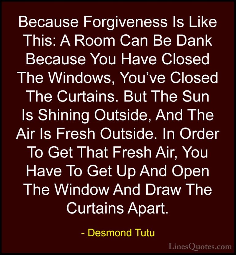 Desmond Tutu Quotes (7) - Because Forgiveness Is Like This: A Roo... - QuotesBecause Forgiveness Is Like This: A Room Can Be Dank Because You Have Closed The Windows, You've Closed The Curtains. But The Sun Is Shining Outside, And The Air Is Fresh Outside. In Order To Get That Fresh Air, You Have To Get Up And Open The Window And Draw The Curtains Apart.