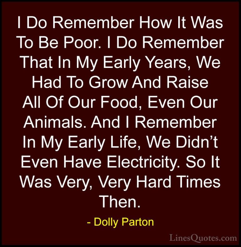 Dolly Parton Quotes (105) - I Do Remember How It Was To Be Poor. ... - QuotesI Do Remember How It Was To Be Poor. I Do Remember That In My Early Years, We Had To Grow And Raise All Of Our Food, Even Our Animals. And I Remember In My Early Life, We Didn't Even Have Electricity. So It Was Very, Very Hard Times Then.