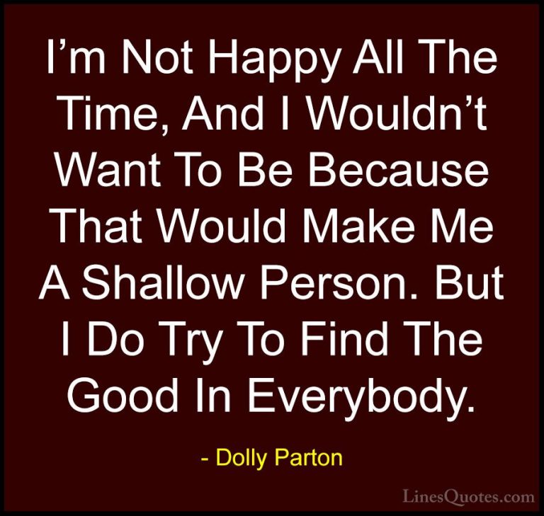 Dolly Parton Quotes (112) - I'm Not Happy All The Time, And I Wou... - QuotesI'm Not Happy All The Time, And I Wouldn't Want To Be Because That Would Make Me A Shallow Person. But I Do Try To Find The Good In Everybody.