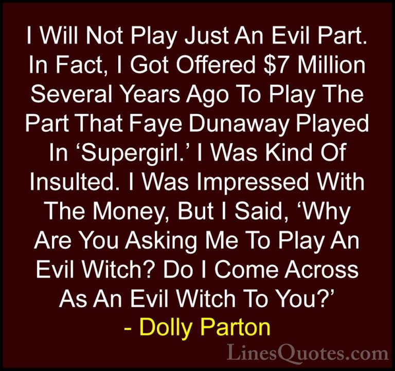 Dolly Parton Quotes (129) - I Will Not Play Just An Evil Part. In... - QuotesI Will Not Play Just An Evil Part. In Fact, I Got Offered $7 Million Several Years Ago To Play The Part That Faye Dunaway Played In 'Supergirl.' I Was Kind Of Insulted. I Was Impressed With The Money, But I Said, 'Why Are You Asking Me To Play An Evil Witch? Do I Come Across As An Evil Witch To You?'