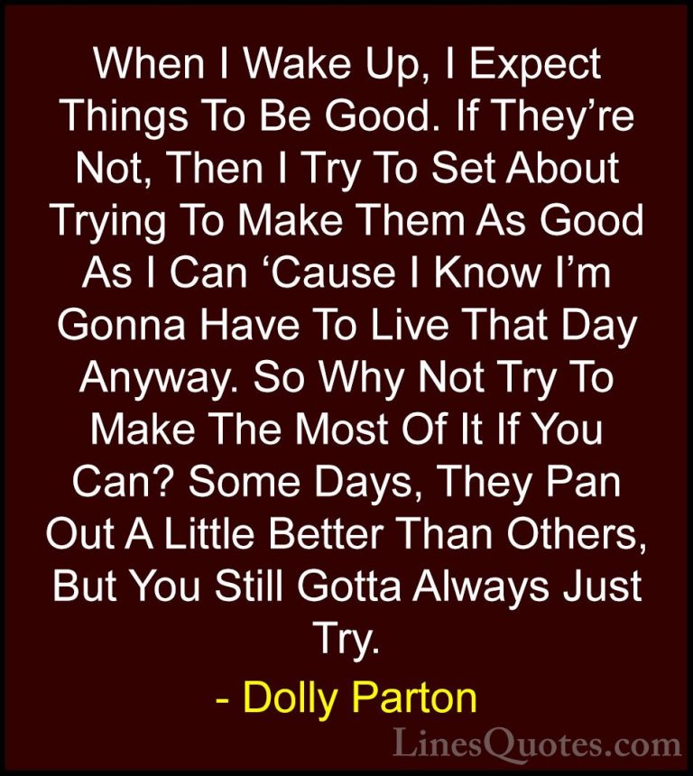 Dolly Parton Quotes (14) - When I Wake Up, I Expect Things To Be ... - QuotesWhen I Wake Up, I Expect Things To Be Good. If They're Not, Then I Try To Set About Trying To Make Them As Good As I Can 'Cause I Know I'm Gonna Have To Live That Day Anyway. So Why Not Try To Make The Most Of It If You Can? Some Days, They Pan Out A Little Better Than Others, But You Still Gotta Always Just Try.