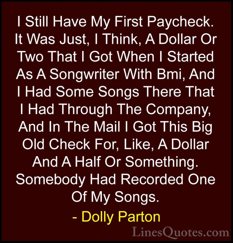 Dolly Parton Quotes (148) - I Still Have My First Paycheck. It Wa... - QuotesI Still Have My First Paycheck. It Was Just, I Think, A Dollar Or Two That I Got When I Started As A Songwriter With Bmi, And I Had Some Songs There That I Had Through The Company, And In The Mail I Got This Big Old Check For, Like, A Dollar And A Half Or Something. Somebody Had Recorded One Of My Songs.