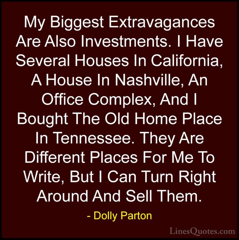 Dolly Parton Quotes (157) - My Biggest Extravagances Are Also Inv... - QuotesMy Biggest Extravagances Are Also Investments. I Have Several Houses In California, A House In Nashville, An Office Complex, And I Bought The Old Home Place In Tennessee. They Are Different Places For Me To Write, But I Can Turn Right Around And Sell Them.