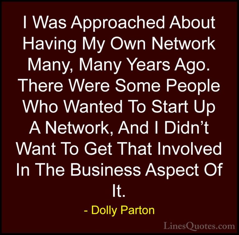 Dolly Parton Quotes (166) - I Was Approached About Having My Own ... - QuotesI Was Approached About Having My Own Network Many, Many Years Ago. There Were Some People Who Wanted To Start Up A Network, And I Didn't Want To Get That Involved In The Business Aspect Of It.