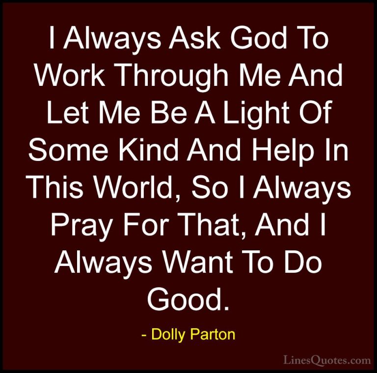 Dolly Parton Quotes (174) - I Always Ask God To Work Through Me A... - QuotesI Always Ask God To Work Through Me And Let Me Be A Light Of Some Kind And Help In This World, So I Always Pray For That, And I Always Want To Do Good.