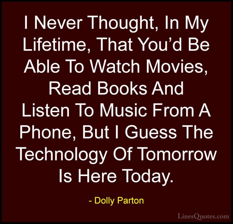 Dolly Parton Quotes (176) - I Never Thought, In My Lifetime, That... - QuotesI Never Thought, In My Lifetime, That You'd Be Able To Watch Movies, Read Books And Listen To Music From A Phone, But I Guess The Technology Of Tomorrow Is Here Today.