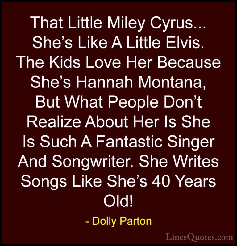 Dolly Parton Quotes (177) - That Little Miley Cyrus... She's Like... - QuotesThat Little Miley Cyrus... She's Like A Little Elvis. The Kids Love Her Because She's Hannah Montana, But What People Don't Realize About Her Is She Is Such A Fantastic Singer And Songwriter. She Writes Songs Like She's 40 Years Old!