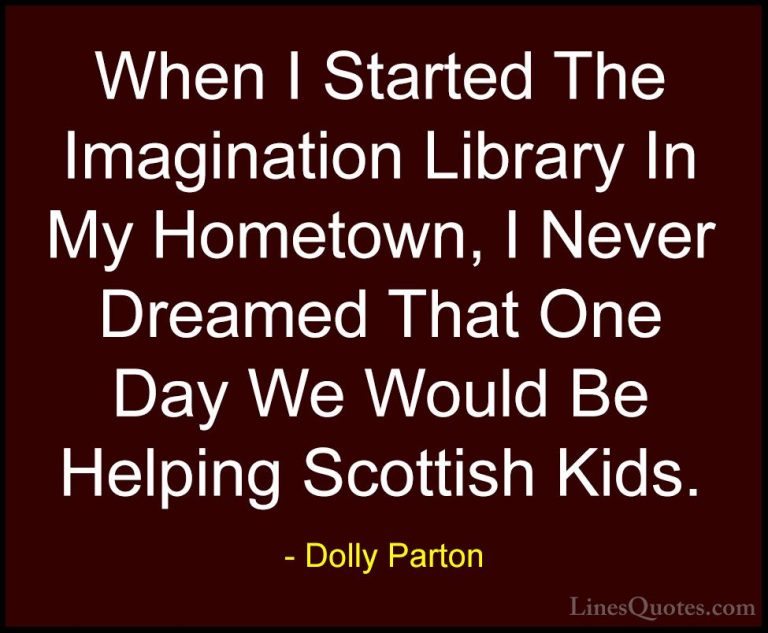 Dolly Parton Quotes (179) - When I Started The Imagination Librar... - QuotesWhen I Started The Imagination Library In My Hometown, I Never Dreamed That One Day We Would Be Helping Scottish Kids.