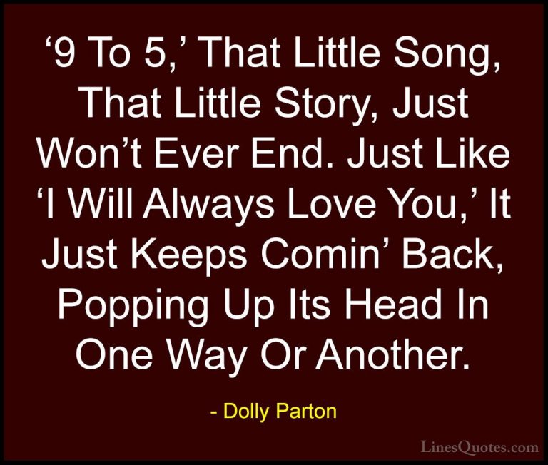 Dolly Parton Quotes (191) - '9 To 5,' That Little Song, That Litt... - Quotes'9 To 5,' That Little Song, That Little Story, Just Won't Ever End. Just Like 'I Will Always Love You,' It Just Keeps Comin' Back, Popping Up Its Head In One Way Or Another.