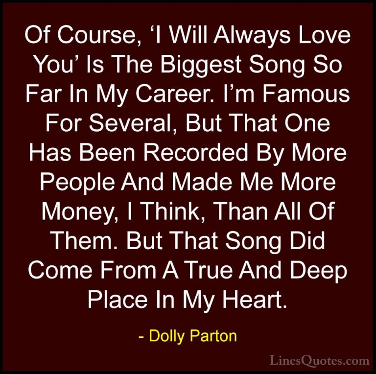 Dolly Parton Quotes (192) - Of Course, 'I Will Always Love You' I... - QuotesOf Course, 'I Will Always Love You' Is The Biggest Song So Far In My Career. I'm Famous For Several, But That One Has Been Recorded By More People And Made Me More Money, I Think, Than All Of Them. But That Song Did Come From A True And Deep Place In My Heart.
