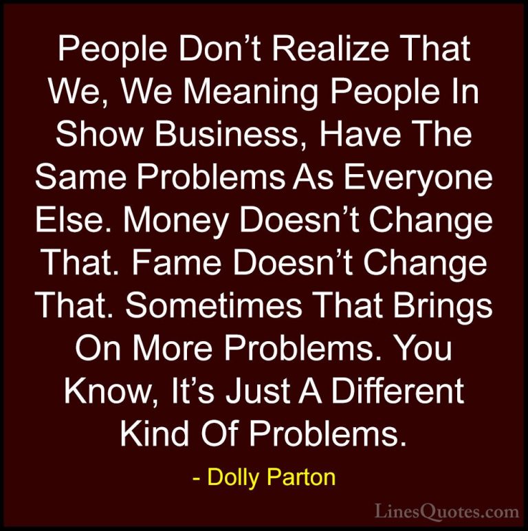 Dolly Parton Quotes (193) - People Don't Realize That We, We Mean... - QuotesPeople Don't Realize That We, We Meaning People In Show Business, Have The Same Problems As Everyone Else. Money Doesn't Change That. Fame Doesn't Change That. Sometimes That Brings On More Problems. You Know, It's Just A Different Kind Of Problems.