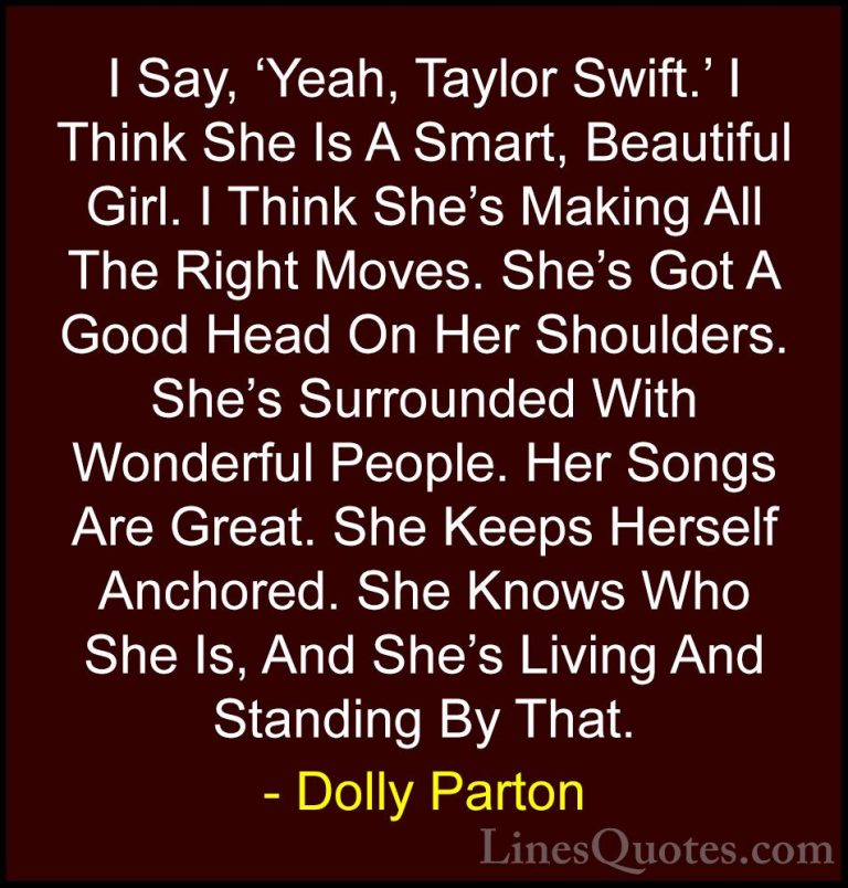 Dolly Parton Quotes (20) - I Say, 'Yeah, Taylor Swift.' I Think S... - QuotesI Say, 'Yeah, Taylor Swift.' I Think She Is A Smart, Beautiful Girl. I Think She's Making All The Right Moves. She's Got A Good Head On Her Shoulders. She's Surrounded With Wonderful People. Her Songs Are Great. She Keeps Herself Anchored. She Knows Who She Is, And She's Living And Standing By That.