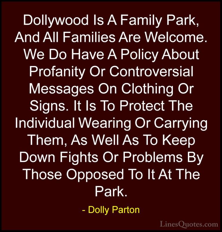 Dolly Parton Quotes (21) - Dollywood Is A Family Park, And All Fa... - QuotesDollywood Is A Family Park, And All Families Are Welcome. We Do Have A Policy About Profanity Or Controversial Messages On Clothing Or Signs. It Is To Protect The Individual Wearing Or Carrying Them, As Well As To Keep Down Fights Or Problems By Those Opposed To It At The Park.