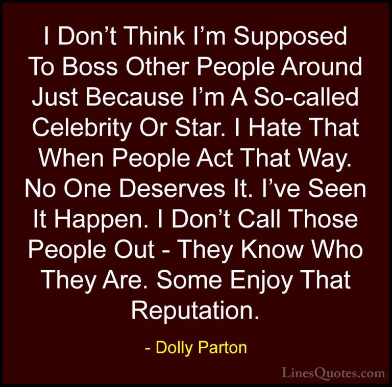 Dolly Parton Quotes (218) - I Don't Think I'm Supposed To Boss Ot... - QuotesI Don't Think I'm Supposed To Boss Other People Around Just Because I'm A So-called Celebrity Or Star. I Hate That When People Act That Way. No One Deserves It. I've Seen It Happen. I Don't Call Those People Out - They Know Who They Are. Some Enjoy That Reputation.