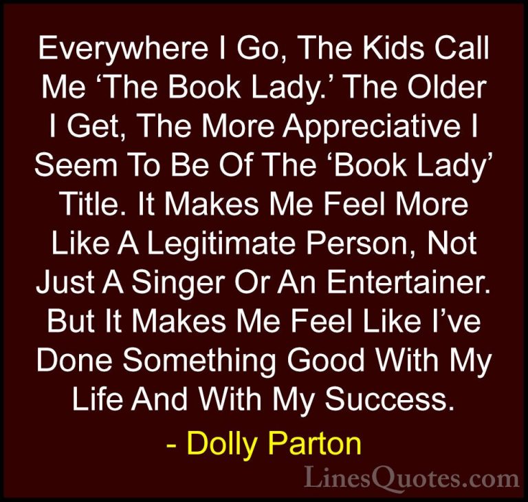Dolly Parton Quotes (22) - Everywhere I Go, The Kids Call Me 'The... - QuotesEverywhere I Go, The Kids Call Me 'The Book Lady.' The Older I Get, The More Appreciative I Seem To Be Of The 'Book Lady' Title. It Makes Me Feel More Like A Legitimate Person, Not Just A Singer Or An Entertainer. But It Makes Me Feel Like I've Done Something Good With My Life And With My Success.