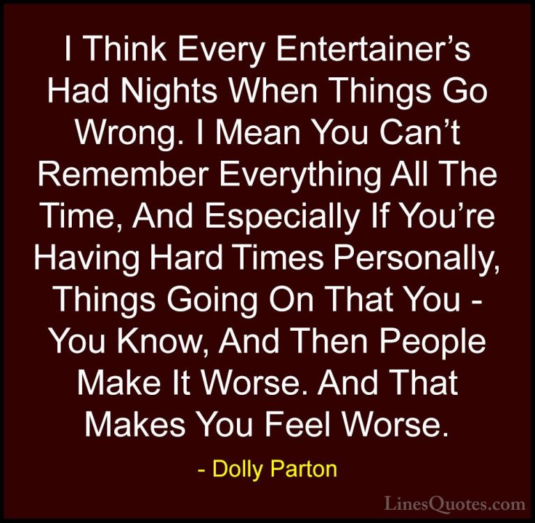 Dolly Parton Quotes (231) - I Think Every Entertainer's Had Night... - QuotesI Think Every Entertainer's Had Nights When Things Go Wrong. I Mean You Can't Remember Everything All The Time, And Especially If You're Having Hard Times Personally, Things Going On That You - You Know, And Then People Make It Worse. And That Makes You Feel Worse.