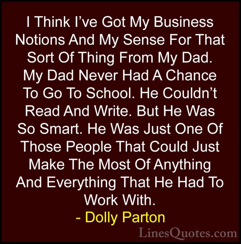 Dolly Parton Quotes (232) - I Think I've Got My Business Notions ... - QuotesI Think I've Got My Business Notions And My Sense For That Sort Of Thing From My Dad. My Dad Never Had A Chance To Go To School. He Couldn't Read And Write. But He Was So Smart. He Was Just One Of Those People That Could Just Make The Most Of Anything And Everything That He Had To Work With.