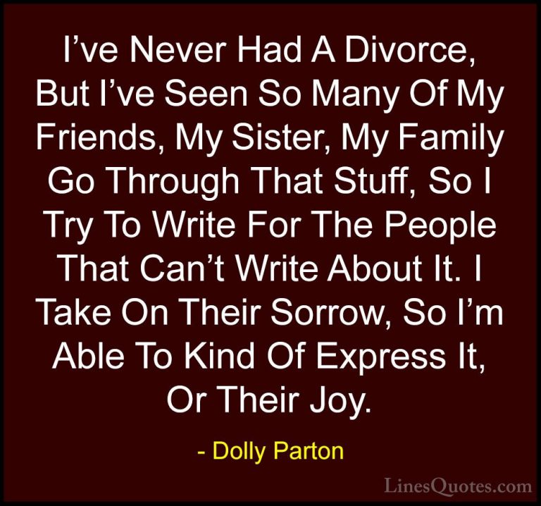 Dolly Parton Quotes (238) - I've Never Had A Divorce, But I've Se... - QuotesI've Never Had A Divorce, But I've Seen So Many Of My Friends, My Sister, My Family Go Through That Stuff, So I Try To Write For The People That Can't Write About It. I Take On Their Sorrow, So I'm Able To Kind Of Express It, Or Their Joy.