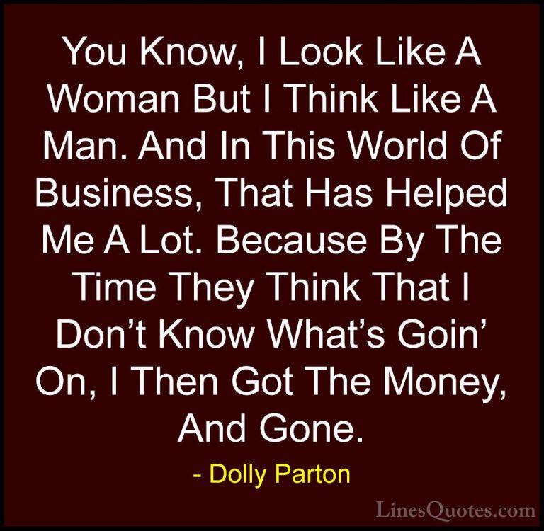 Dolly Parton Quotes (241) - You Know, I Look Like A Woman But I T... - QuotesYou Know, I Look Like A Woman But I Think Like A Man. And In This World Of Business, That Has Helped Me A Lot. Because By The Time They Think That I Don't Know What's Goin' On, I Then Got The Money, And Gone.