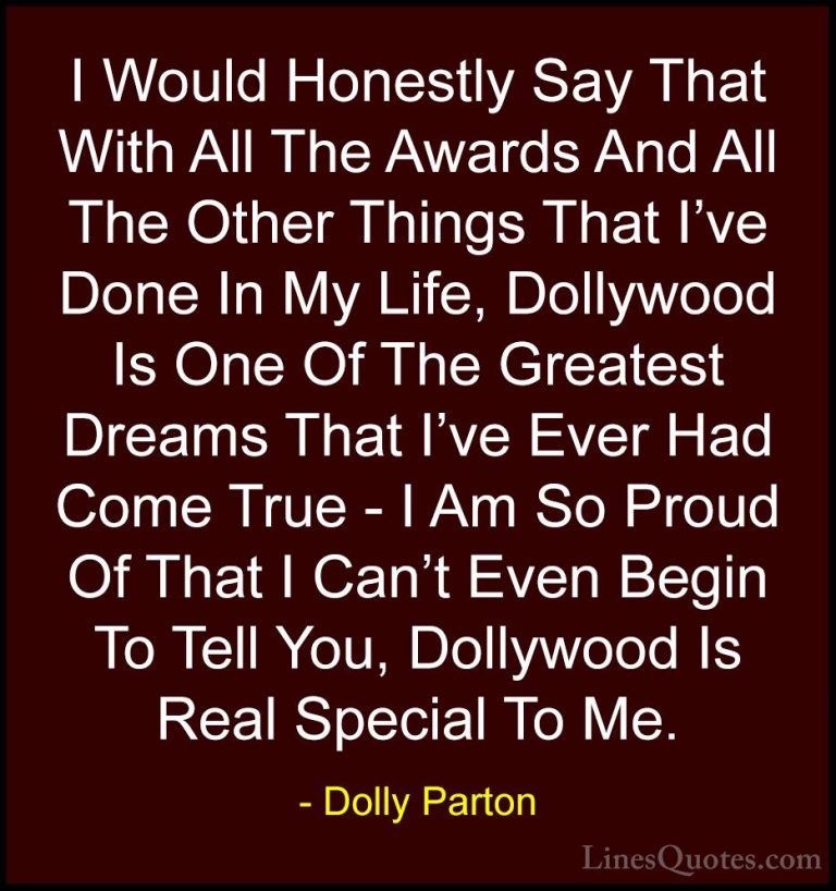 Dolly Parton Quotes (250) - I Would Honestly Say That With All Th... - QuotesI Would Honestly Say That With All The Awards And All The Other Things That I've Done In My Life, Dollywood Is One Of The Greatest Dreams That I've Ever Had Come True - I Am So Proud Of That I Can't Even Begin To Tell You, Dollywood Is Real Special To Me.