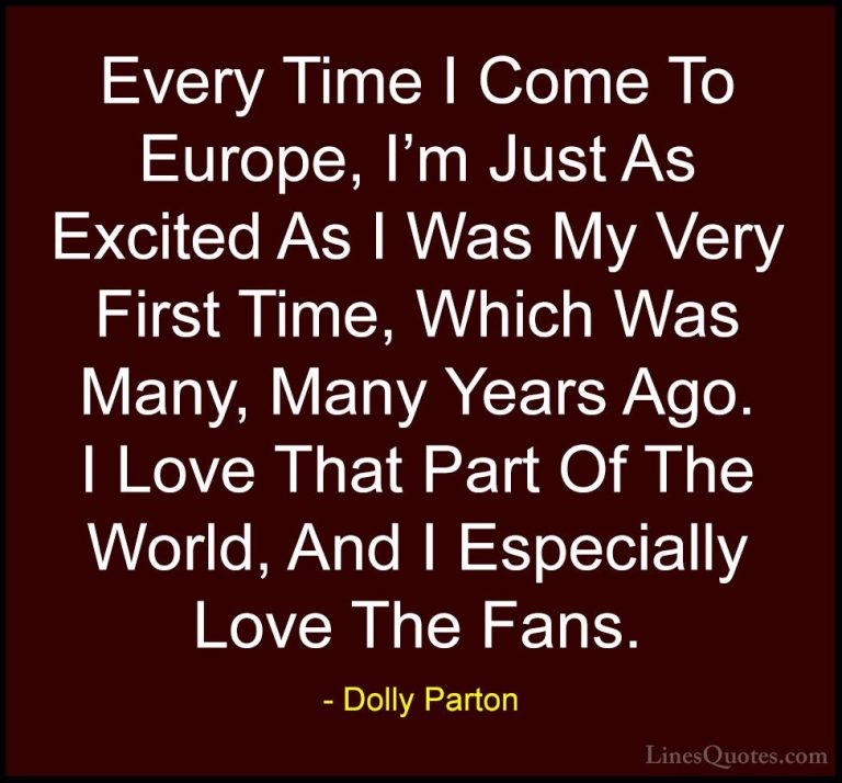 Dolly Parton Quotes (253) - Every Time I Come To Europe, I'm Just... - QuotesEvery Time I Come To Europe, I'm Just As Excited As I Was My Very First Time, Which Was Many, Many Years Ago. I Love That Part Of The World, And I Especially Love The Fans.