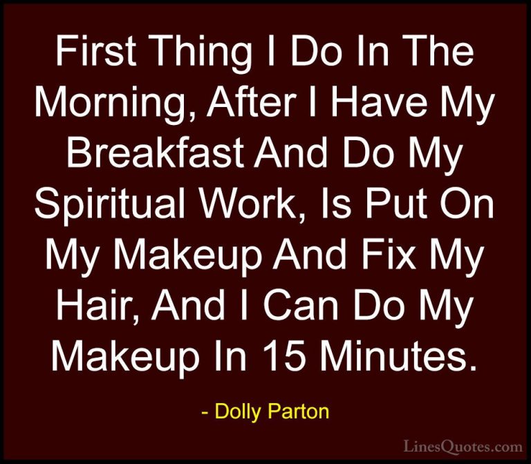 Dolly Parton Quotes (261) - First Thing I Do In The Morning, Afte... - QuotesFirst Thing I Do In The Morning, After I Have My Breakfast And Do My Spiritual Work, Is Put On My Makeup And Fix My Hair, And I Can Do My Makeup In 15 Minutes.