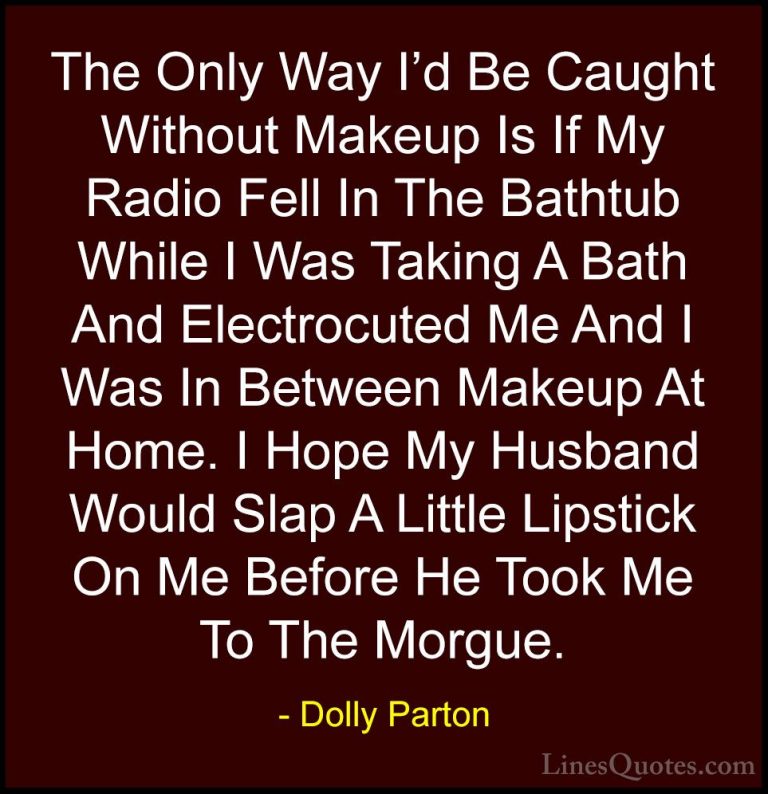 Dolly Parton Quotes (30) - The Only Way I'd Be Caught Without Mak... - QuotesThe Only Way I'd Be Caught Without Makeup Is If My Radio Fell In The Bathtub While I Was Taking A Bath And Electrocuted Me And I Was In Between Makeup At Home. I Hope My Husband Would Slap A Little Lipstick On Me Before He Took Me To The Morgue.