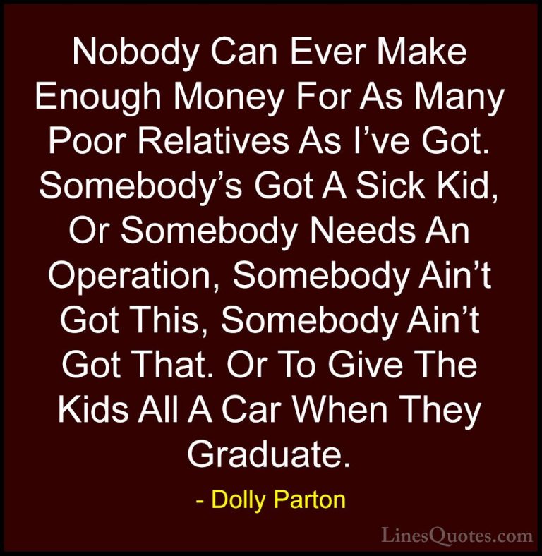 Dolly Parton Quotes (32) - Nobody Can Ever Make Enough Money For ... - QuotesNobody Can Ever Make Enough Money For As Many Poor Relatives As I've Got. Somebody's Got A Sick Kid, Or Somebody Needs An Operation, Somebody Ain't Got This, Somebody Ain't Got That. Or To Give The Kids All A Car When They Graduate.