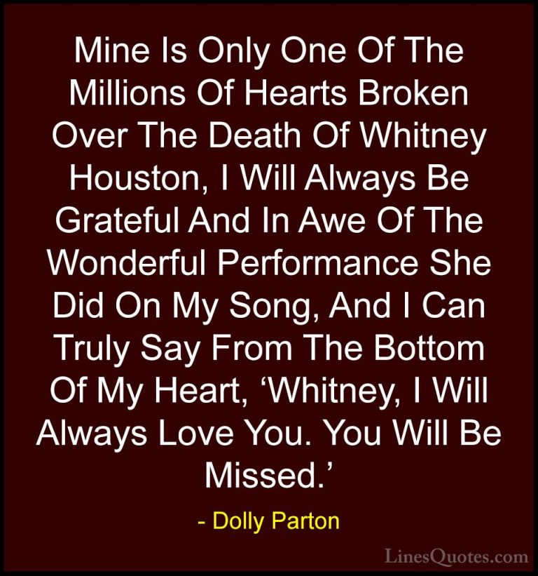 Dolly Parton Quotes (34) - Mine Is Only One Of The Millions Of He... - QuotesMine Is Only One Of The Millions Of Hearts Broken Over The Death Of Whitney Houston, I Will Always Be Grateful And In Awe Of The Wonderful Performance She Did On My Song, And I Can Truly Say From The Bottom Of My Heart, 'Whitney, I Will Always Love You. You Will Be Missed.'