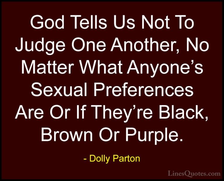 Dolly Parton Quotes (37) - God Tells Us Not To Judge One Another,... - QuotesGod Tells Us Not To Judge One Another, No Matter What Anyone's Sexual Preferences Are Or If They're Black, Brown Or Purple.