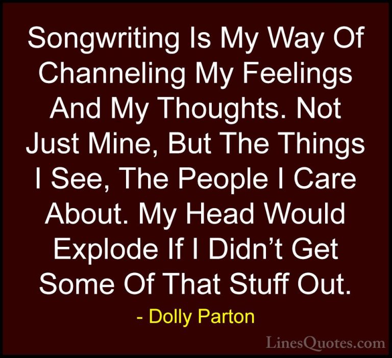 Dolly Parton Quotes (40) - Songwriting Is My Way Of Channeling My... - QuotesSongwriting Is My Way Of Channeling My Feelings And My Thoughts. Not Just Mine, But The Things I See, The People I Care About. My Head Would Explode If I Didn't Get Some Of That Stuff Out.