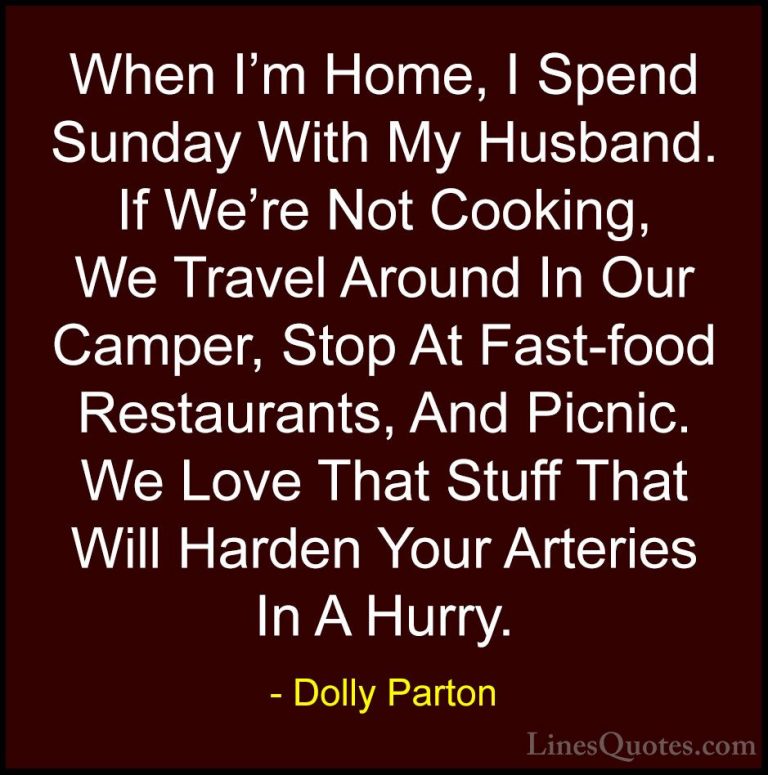 Dolly Parton Quotes (43) - When I'm Home, I Spend Sunday With My ... - QuotesWhen I'm Home, I Spend Sunday With My Husband. If We're Not Cooking, We Travel Around In Our Camper, Stop At Fast-food Restaurants, And Picnic. We Love That Stuff That Will Harden Your Arteries In A Hurry.