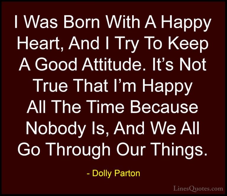 Dolly Parton Quotes (44) - I Was Born With A Happy Heart, And I T... - QuotesI Was Born With A Happy Heart, And I Try To Keep A Good Attitude. It's Not True That I'm Happy All The Time Because Nobody Is, And We All Go Through Our Things.