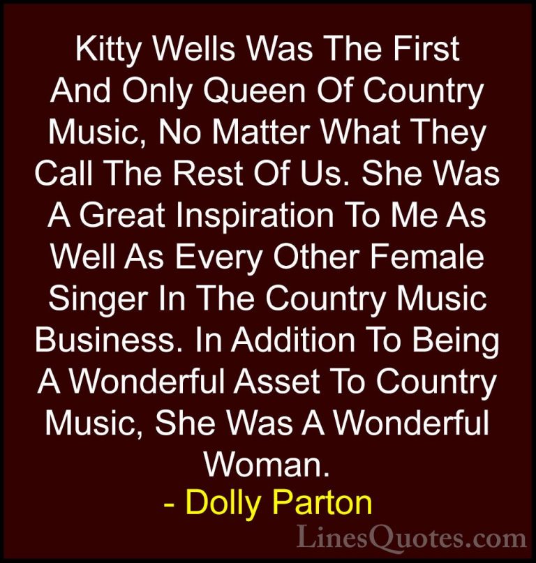 Dolly Parton Quotes (48) - Kitty Wells Was The First And Only Que... - QuotesKitty Wells Was The First And Only Queen Of Country Music, No Matter What They Call The Rest Of Us. She Was A Great Inspiration To Me As Well As Every Other Female Singer In The Country Music Business. In Addition To Being A Wonderful Asset To Country Music, She Was A Wonderful Woman.